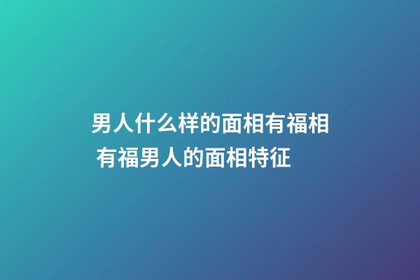 男人什么样的面相有福相 有福男人的面相特征